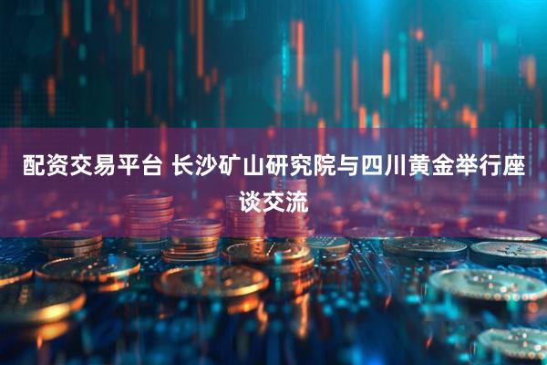 配资交易平台 长沙矿山研究院与四川黄金举行座谈交流