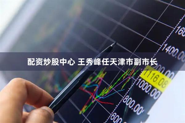 配资炒股中心 王秀峰任天津市副市长