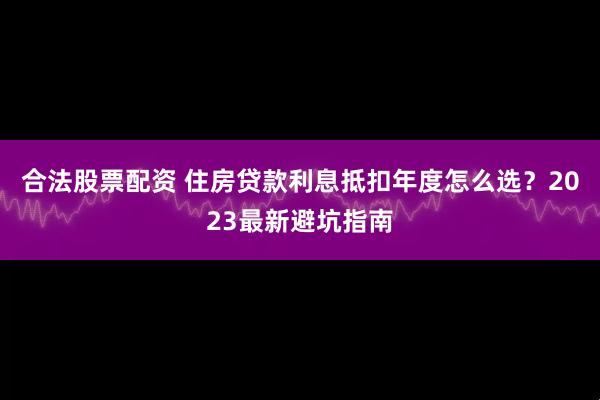 合法股票配资 住房贷款利息抵扣年度怎么选？2023最新避坑指南