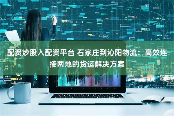 配资炒股入配资平台 石家庄到沁阳物流：高效连接两地的货运解决方案
