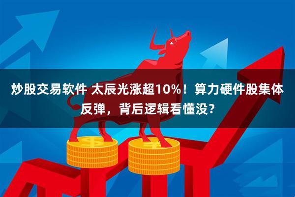 炒股交易软件 太辰光涨超10%！算力硬件股集体反弹，背后逻辑看懂没？