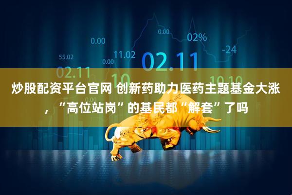 炒股配资平台官网 创新药助力医药主题基金大涨，“高位站岗”的基民都“解套”了吗