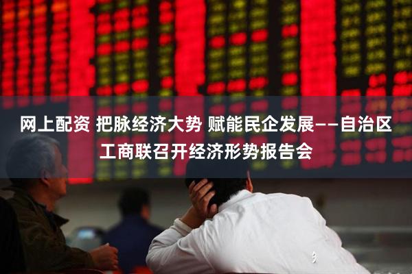 网上配资 把脉经济大势 赋能民企发展——自治区工商联召开经济形势报告会