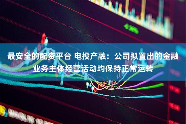 最安全的配资平台 电投产融：公司拟置出的金融业务主体经营活动均保持正常运转