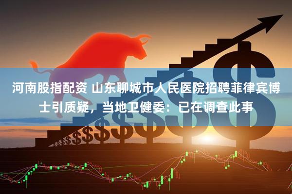 河南股指配资 山东聊城市人民医院招聘菲律宾博士引质疑，当地卫健委：已在调查此事