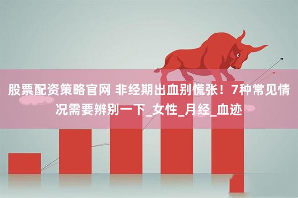 股票配资策略官网 非经期出血别慌张！7种常见情况需要辨别一下_女性_月经_血迹