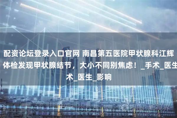 配资论坛登录入口官网 南昌第五医院甲状腺科江辉主任：体检发现甲状腺结节，大小不同别焦虑！_手术_医生_影响