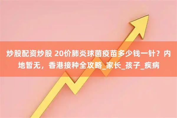 炒股配资炒股 20价肺炎球菌疫苗多少钱一针？内地暂无，香港接种全攻略_家长_孩子_疾病