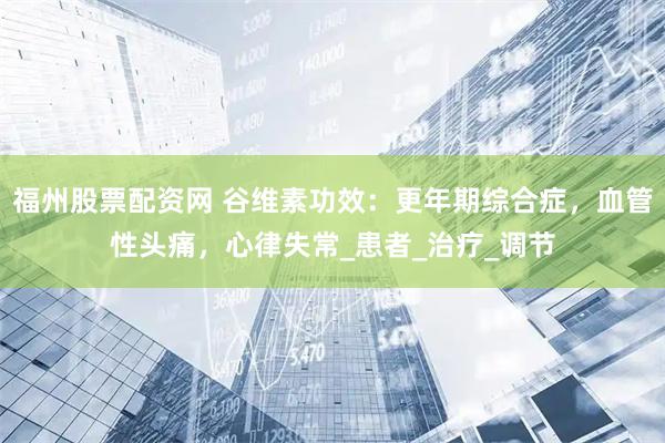 福州股票配资网 谷维素功效：更年期综合症，血管性头痛，心律失常_患者_治疗_调节