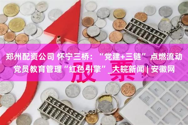 郑州配资公司 怀宁三桥：“党建+三链” 点燃流动党员教育管理“红色引擎”_大皖新闻 | 安徽网