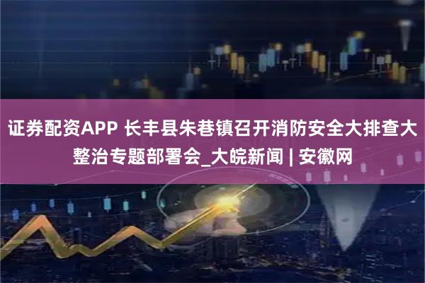 证券配资APP 长丰县朱巷镇召开消防安全大排查大整治专题部署会_大皖新闻 | 安徽网
