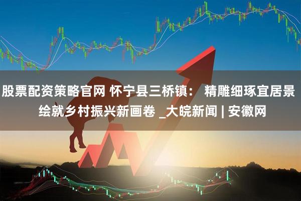 股票配资策略官网 怀宁县三桥镇： 精雕细琢宜居景  绘就乡村振兴新画卷 _大皖新闻 | 安徽网