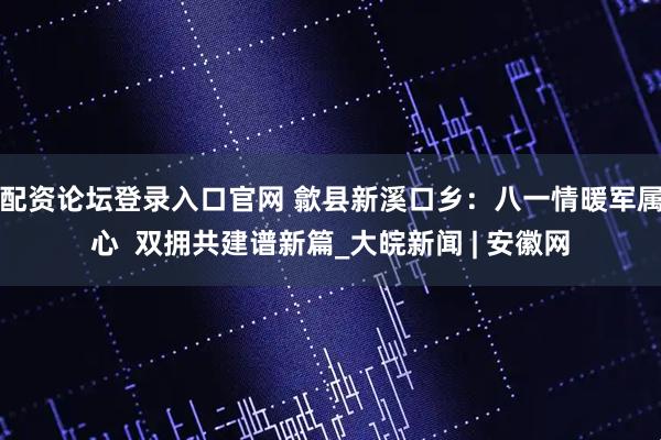 配资论坛登录入口官网 歙县新溪口乡：八一情暖军属心  双拥共建谱新篇_大皖新闻 | 安徽网