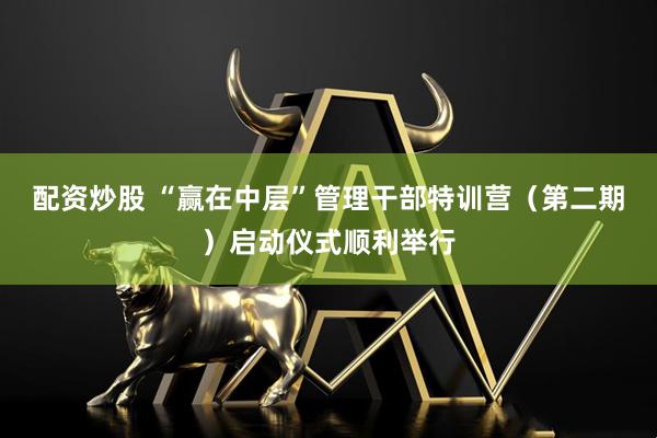 配资炒股 “赢在中层”管理干部特训营（第二期）启动仪式顺利举行