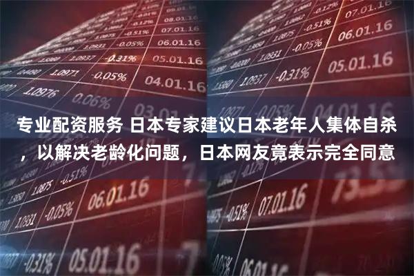 专业配资服务 日本专家建议日本老年人集体自杀，以解决老龄化问题，日本网友竟表示完全同意