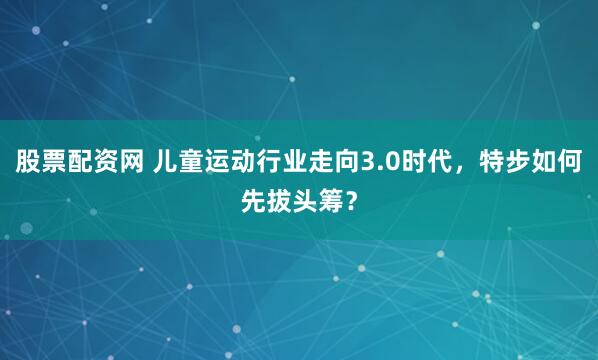 股票配资网 儿童运动行业走向3.0时代，特步如何先拔头筹？