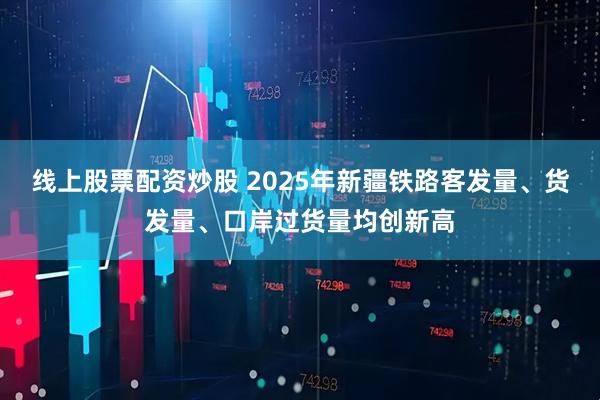 线上股票配资炒股 2025年新疆铁路客发量、货发量、口岸过货量均创新高