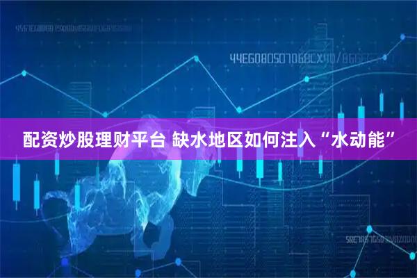 配资炒股理财平台 缺水地区如何注入“水动能”