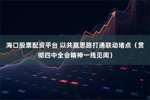 海口股票配资平台 以共赢思路打通联动堵点（贯彻四中全会精神一线见闻）