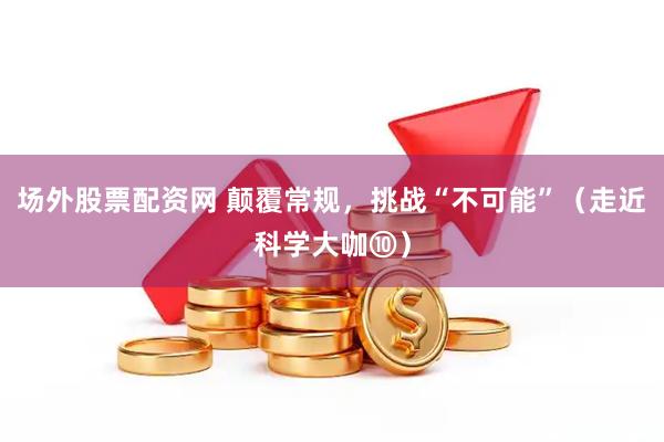 场外股票配资网 颠覆常规，挑战“不可能”（走近科学大咖⑩）