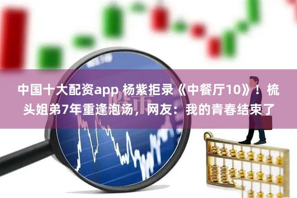 中国十大配资app 杨紫拒录《中餐厅10》！梳头姐弟7年重逢泡汤，网友：我的青春结束了