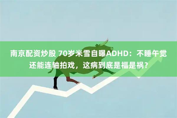 南京配资炒股 70岁米雪自曝ADHD：不睡午觉还能连轴拍戏，这病到底是福是祸？
