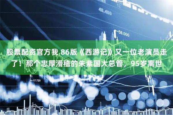 股票配资官方我 86版《西游记》又一位老演员走了！那个忠厚滑稽的朱紫国大总管，95岁离世