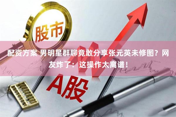 配资方案 男明星群聊竟敢分享张元英未修图？网友炸了：这操作太离谱！