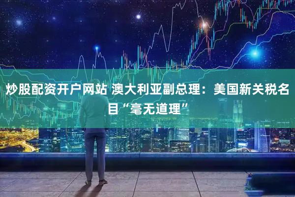 炒股配资开户网站 澳大利亚副总理：美国新关税名目“毫无道理”