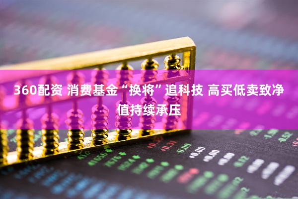 360配资 消费基金“换将”追科技 高买低卖致净值持续承压