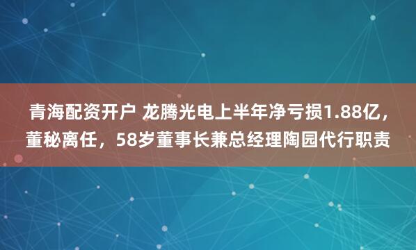 青海配资开户 龙腾光电上半年净亏损1.88亿，董秘离任，58岁董事长兼总经理陶园代行职责