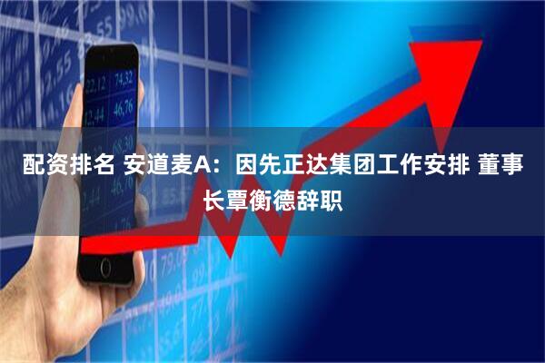 配资排名 安道麦A：因先正达集团工作安排 董事长覃衡德辞职
