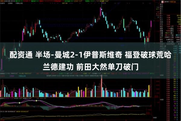配资通 半场-曼城2-1伊普斯维奇 福登破球荒哈兰德建功 前田大然单刀破门