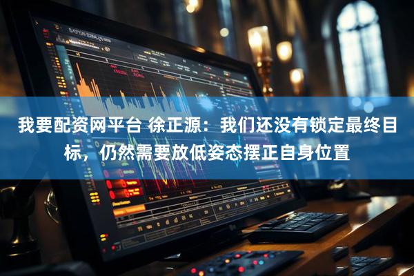 我要配资网平台 徐正源：我们还没有锁定最终目标，仍然需要放低姿态摆正自身位置